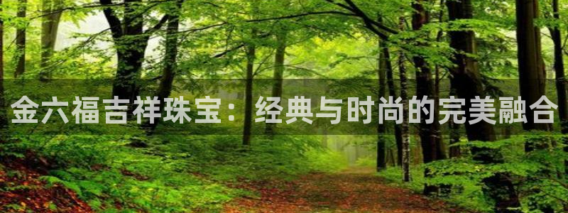 新航娱乐娱乐官方网站:金六福吉祥珠宝:经典与时尚的完美融合