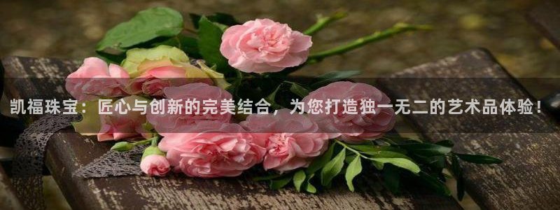 新航面试娱乐:凯福珠宝:匠心与创新的完美结合,为您打造独一无