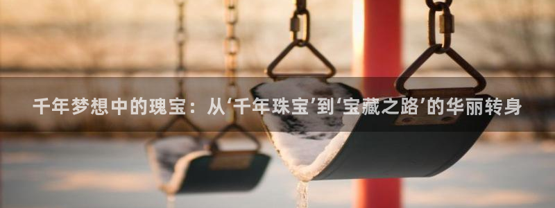 新航足浴娱乐会所:千年梦想中的瑰宝:从‘千年珠宝’到‘宝藏之